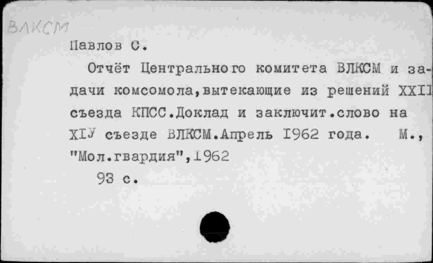 ﻿ьлксм
Павлов С.
Отчёт Центрального комитета ВЛКСМ и задачи комсомола,вытекающие из решений XXII съезда КПСС.Доклад и заключит.слово на XI«/ съезде ВЛКСМ.Апрель 1962 года. М., "Мол.гвардия”,1962 93 с.